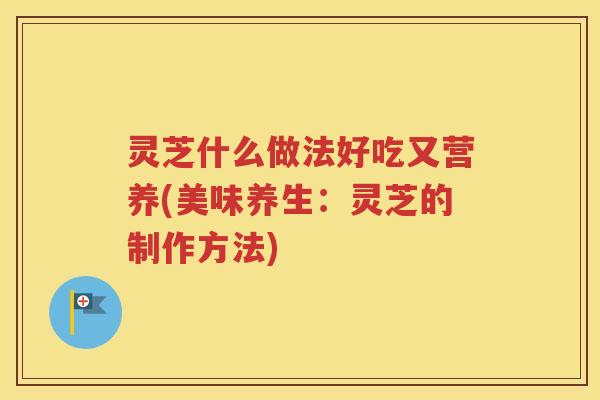灵芝什么做法好吃又营养(美味养生：灵芝的制作方法)