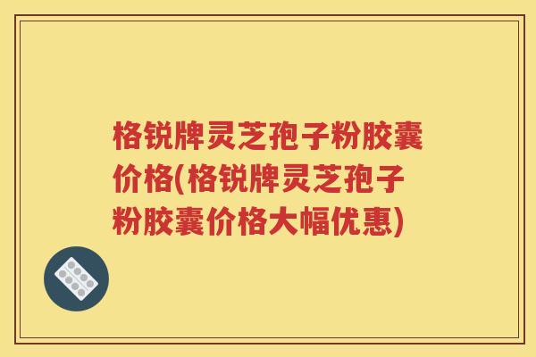 格锐牌灵芝孢子粉胶囊价格(格锐牌灵芝孢子粉胶囊价格大幅优惠)