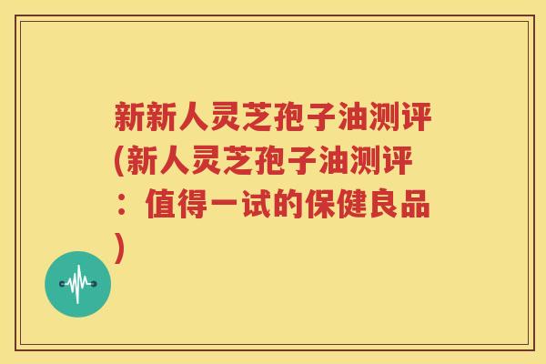 新新人灵芝孢子油测评(新人灵芝孢子油测评：值得一试的保健良品)