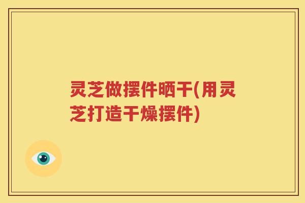 灵芝做摆件晒干(用灵芝打造干燥摆件)