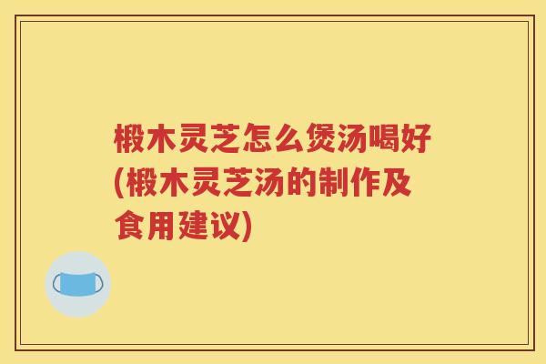 椴木灵芝怎么煲汤喝好(椴木灵芝汤的制作及食用建议)