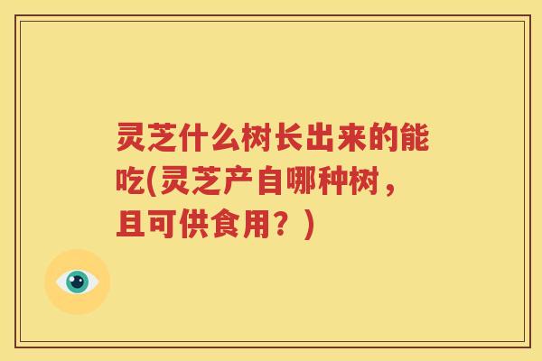 灵芝什么树长出来的能吃(灵芝产自哪种树，且可供食用？)