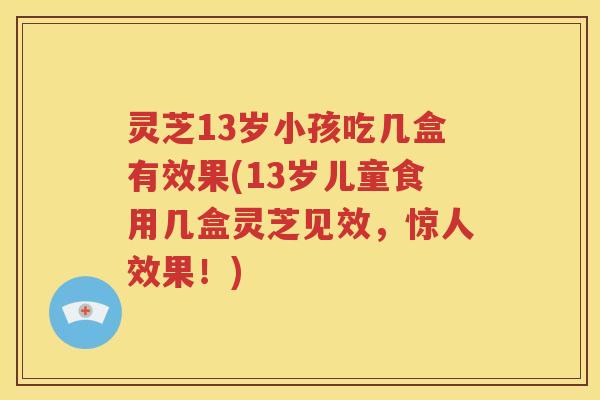 灵芝13岁小孩吃几盒有效果(13岁儿童食用几盒灵芝见效，惊人效果！)