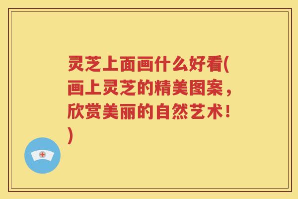 灵芝上面画什么好看(画上灵芝的精美图案，欣赏美丽的自然艺术！)