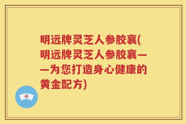 明远牌灵芝人参胶襄(明远牌灵芝人参胶襄——为您打造身心健康的黄金配方)