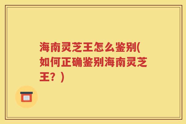 海南灵芝王怎么鉴别(如何正确鉴别海南灵芝王？)