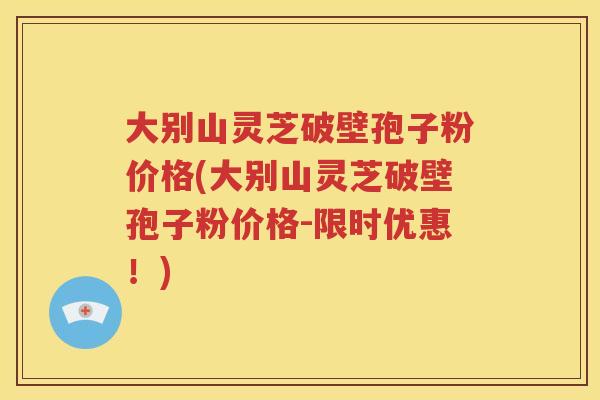大别山灵芝破壁孢子粉价格(大别山灵芝破壁孢子粉价格-限时优惠！)