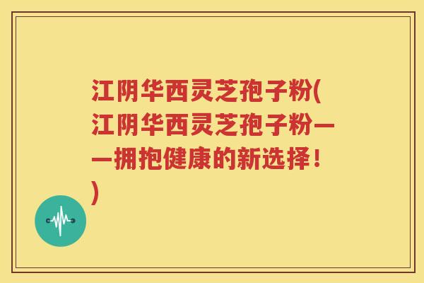 江阴华西灵芝孢子粉(江阴华西灵芝孢子粉——拥抱健康的新选择！)