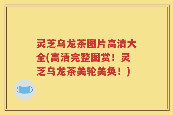 灵芝乌龙茶图片高清大全(高清完整图赏！灵芝乌龙茶美轮美奂！)