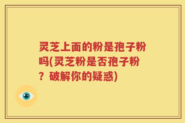 灵芝上面的粉是孢子粉吗(灵芝粉是否孢子粉？破解你的疑惑)