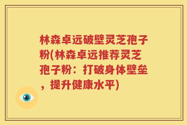 林森卓远破壁灵芝孢子粉(林森卓远推荐灵芝孢子粉：打破身体壁垒，提升健康水平)