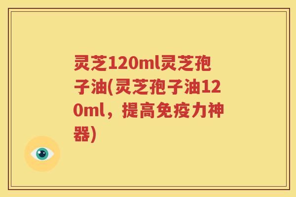 灵芝120ml灵芝孢子油(灵芝孢子油120ml，提高免疫力神器)
