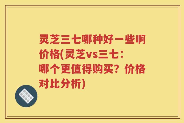 灵芝三七哪种好一些啊价格(灵芝vs三七：哪个更值得购买？价格对比分析)