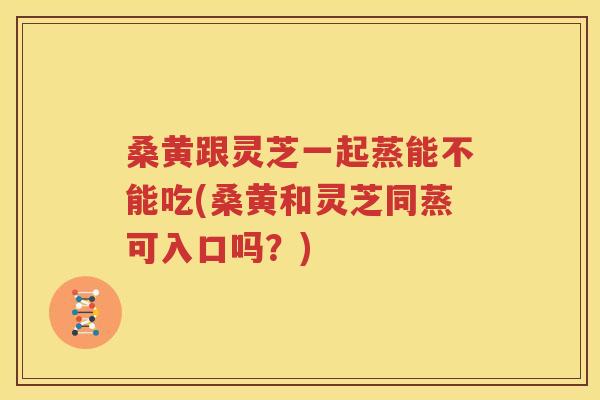 桑黄跟灵芝一起蒸能不能吃(桑黄和灵芝同蒸可入口吗？)