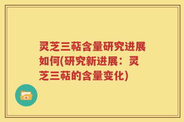 灵芝三萜含量研究进展如何(研究新进展：灵芝三萜的含量变化)
