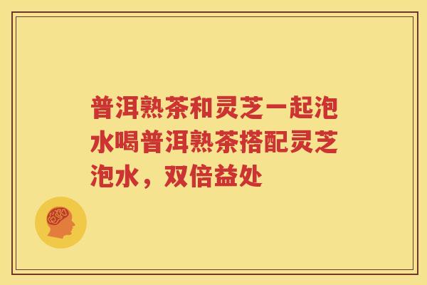 普洱熟茶和灵芝一起泡水喝普洱熟茶搭配灵芝泡水，双倍益处