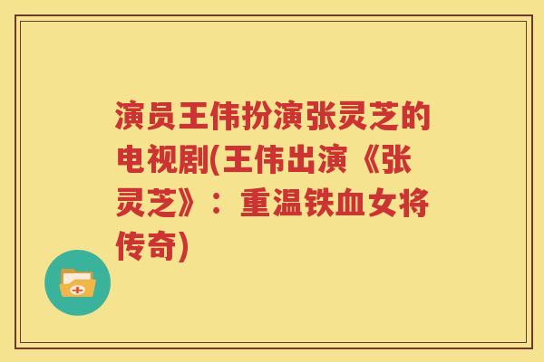 演员王伟扮演张灵芝的电视剧(王伟出演《张灵芝》：重温铁血女将传奇)