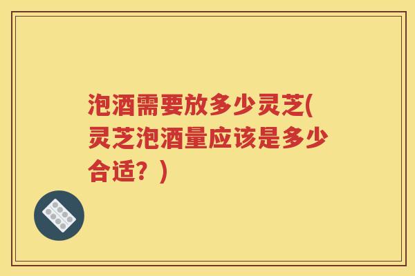泡酒需要放多少灵芝(灵芝泡酒量应该是多少合适？)