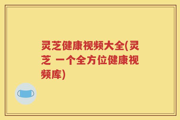 灵芝健康视频大全(灵芝 一个全方位健康视频库)