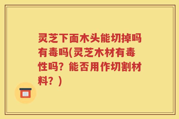 灵芝下面木头能切掉吗有毒吗(灵芝木材有毒性吗？能否用作切割材料？)