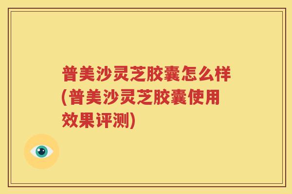 普美沙灵芝胶囊怎么样(普美沙灵芝胶囊使用效果评测)