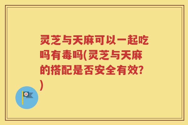灵芝与天麻可以一起吃吗有毒吗(灵芝与天麻的搭配是否安全有效？)