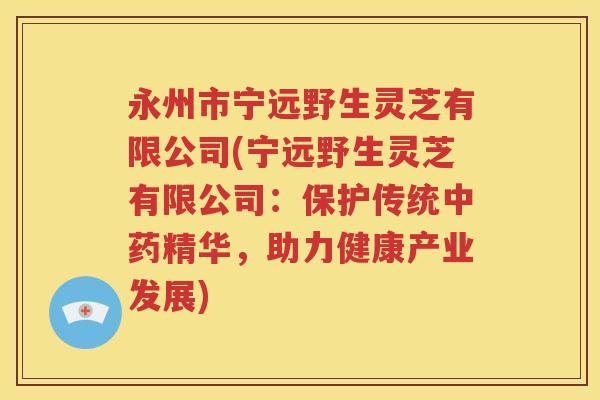 永州市宁远野生灵芝有限公司(宁远野生灵芝有限公司：保护传统中药精华，助力健康产业发展)