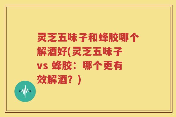 灵芝五味子和蜂胶哪个解酒好(灵芝五味子 vs 蜂胶：哪个更有效解酒？)