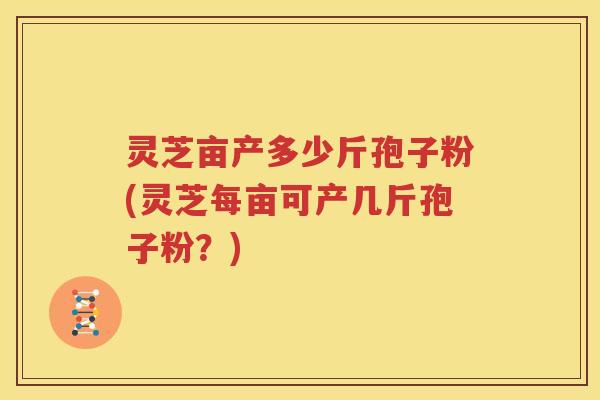灵芝亩产多少斤孢子粉(灵芝每亩可产几斤孢子粉？)