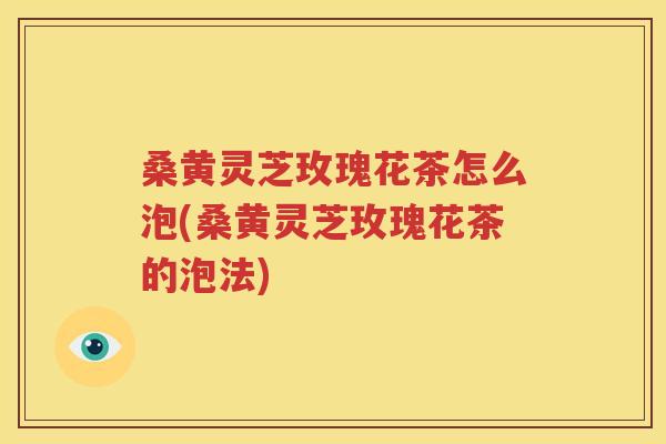 桑黄灵芝玫瑰花茶怎么泡(桑黄灵芝玫瑰花茶的泡法)