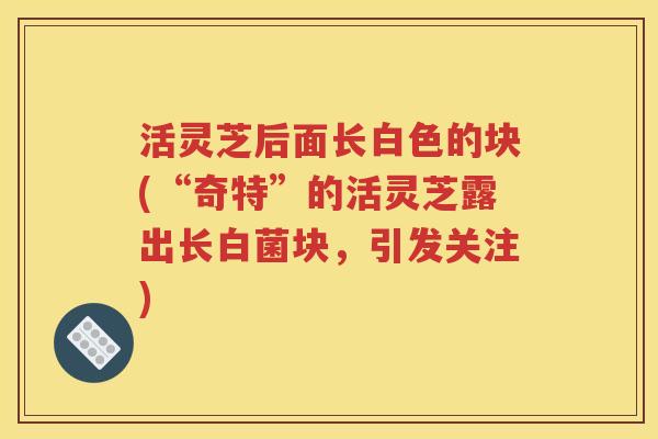 活灵芝后面长白色的块(“奇特”的活灵芝露出长白菌块，引发关注)