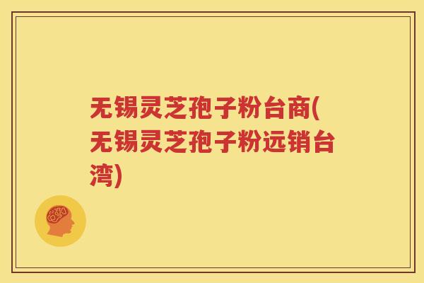无锡灵芝孢子粉台商(无锡灵芝孢子粉远销台湾)