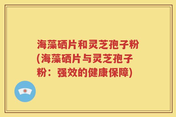 海藻硒片和灵芝孢子粉(海藻硒片与灵芝孢子粉：强效的健康保障)