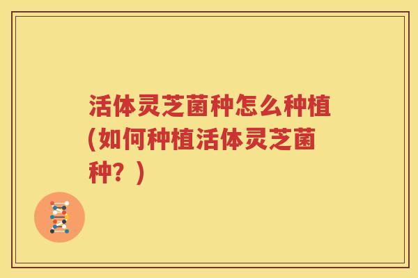 活体灵芝菌种怎么种植(如何种植活体灵芝菌种？)