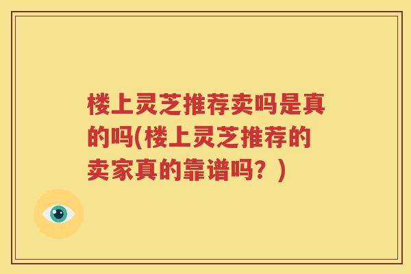 楼上灵芝推荐卖吗是真的吗(楼上灵芝推荐的卖家真的靠谱吗？)