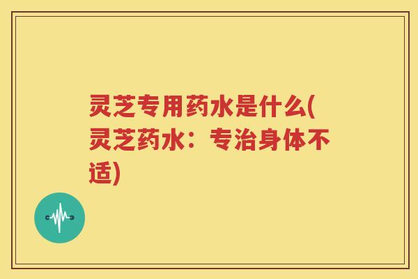 灵芝专用药水是什么(灵芝药水：专治身体不适)