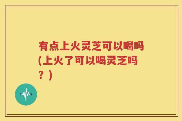 有点上火灵芝可以喝吗(上火了可以喝灵芝吗？)