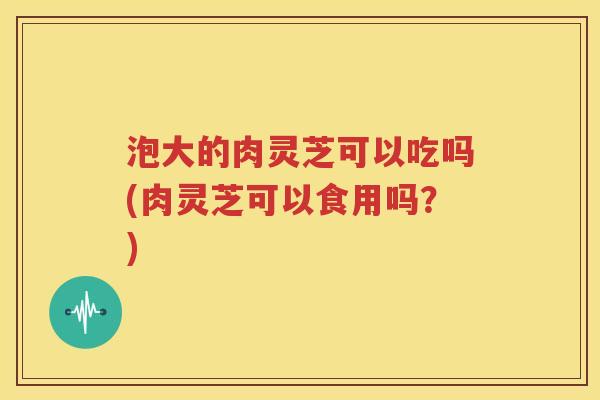 泡大的肉灵芝可以吃吗(肉灵芝可以食用吗？)