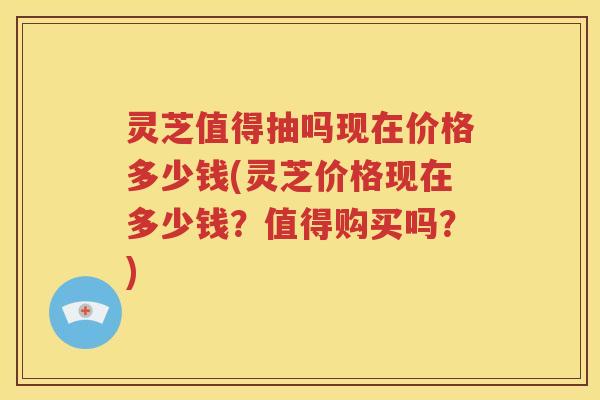 灵芝值得抽吗现在价格多少钱(灵芝价格现在多少钱？值得购买吗？)