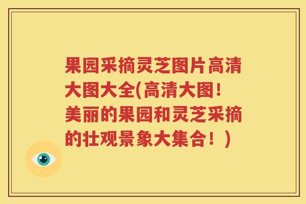 果园采摘灵芝图片高清大图大全(高清大图！美丽的果园和灵芝采摘的壮观景象大集合！)