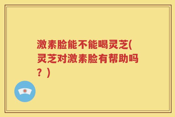 激素脸能不能喝灵芝(灵芝对激素脸有帮助吗？)