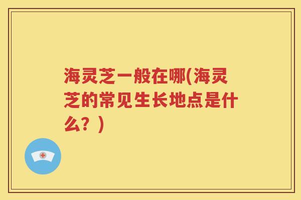 海灵芝一般在哪(海灵芝的常见生长地点是什么？)