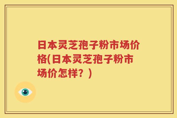 日本灵芝孢子粉市场价格(日本灵芝孢子粉市场价怎样？)