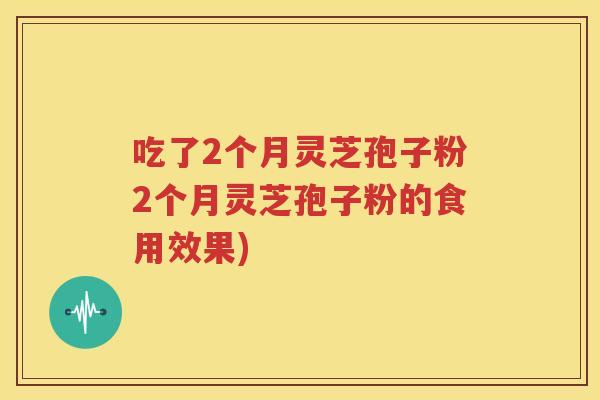 吃了2个月灵芝孢子粉2个月灵芝孢子粉的食用效果)