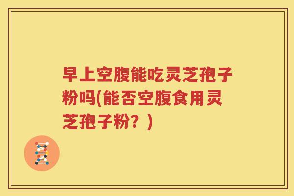 早上空腹能吃灵芝孢子粉吗(能否空腹食用灵芝孢子粉？)