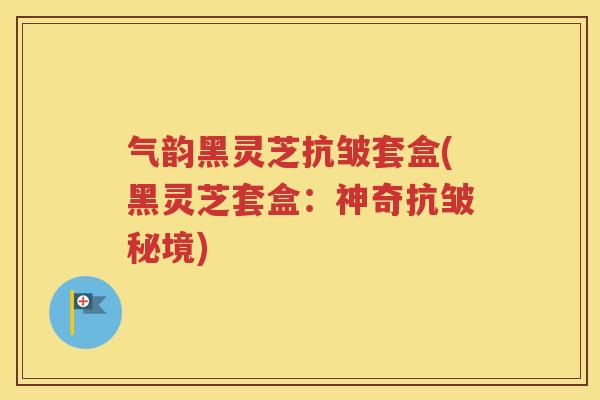 气韵黑灵芝抗皱套盒(黑灵芝套盒：神奇抗皱秘境)