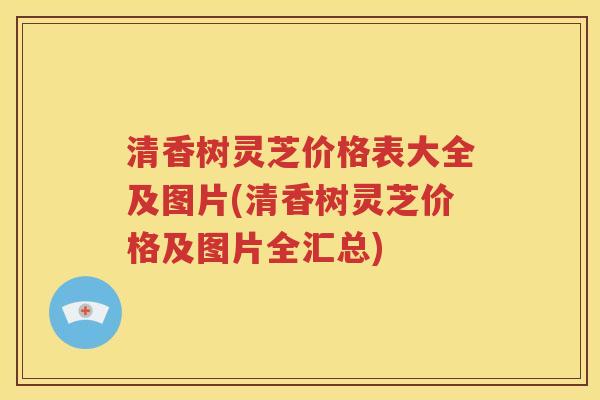 清香树灵芝价格表大全及图片(清香树灵芝价格及图片全汇总)