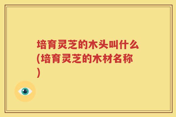 培育灵芝的木头叫什么(培育灵芝的木材名称)