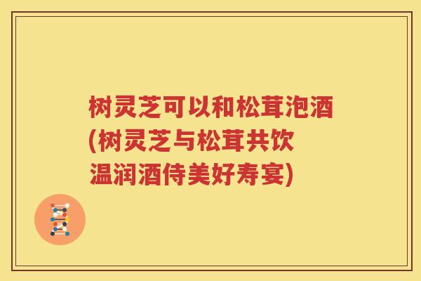 树灵芝可以和松茸泡酒(树灵芝与松茸共饮 温润酒侍美好寿宴)
