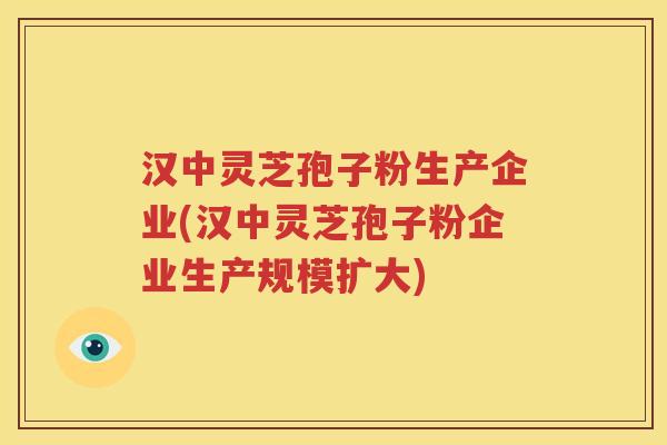 汉中灵芝孢子粉生产企业(汉中灵芝孢子粉企业生产规模扩大)